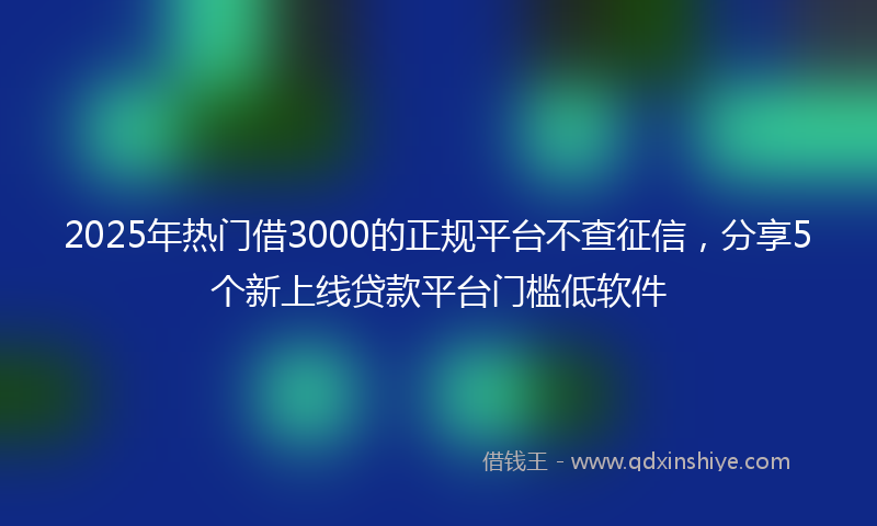 2025年热门借3000的正规平台不查征信，分享5个新上线贷款平台门槛低软件