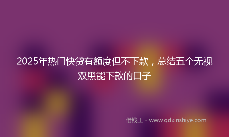 2025年热门快贷有额度但不下款，总结五个无视双黑能下款的口子