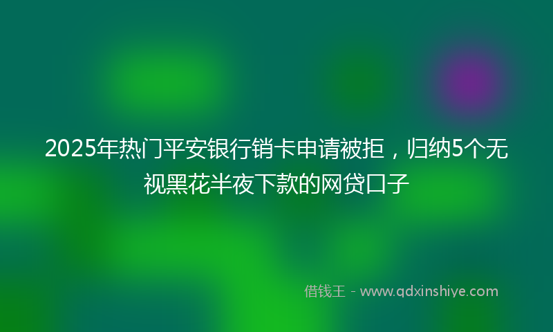 2025年热门平安银行销卡申请被拒，归纳5个无视黑花半夜下款的网贷口子