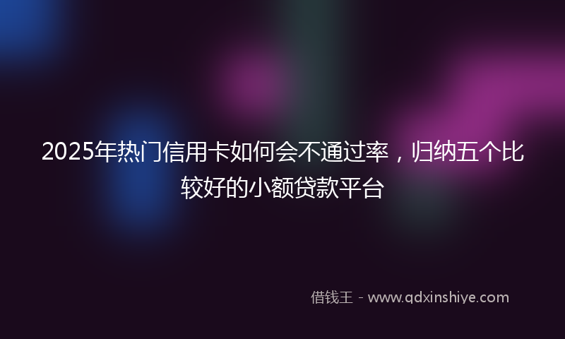 2025年热门信用卡如何会不通过率，归纳五个比较好的小额贷款平台