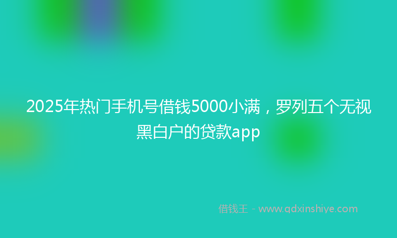 2025年热门手机号借钱5000小满，罗列五个无视黑白户的贷款app