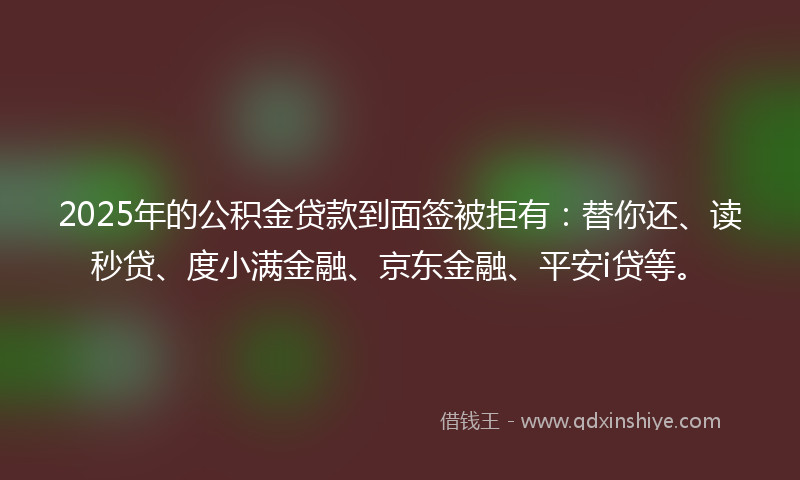 2025年的公积金贷款到面签被拒有：替你还、读秒贷、度小满金融、京东金融、平安i贷等。