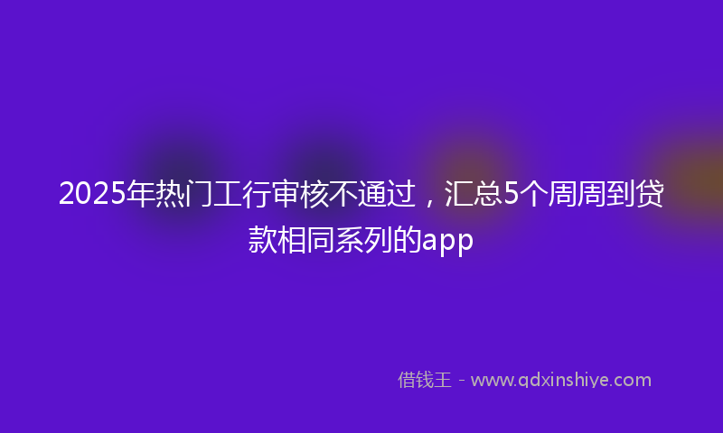 2025年热门工行审核不通过，汇总5个周周到贷款相同系列的app