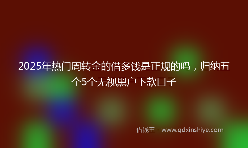 2025年热门周转金的借多钱是正规的吗，归纳五个5个无视黑户下款口子