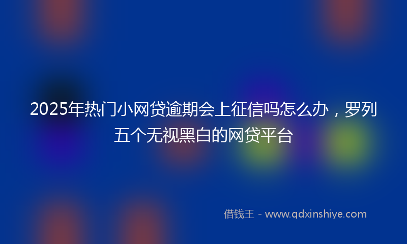 2025年热门小网贷逾期会上征信吗怎么办，罗列五个无视黑白的网贷平台
