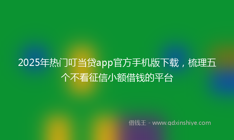 2025年热门叮当贷app官方手机版下载，梳理五个不看征信小额借钱的平台