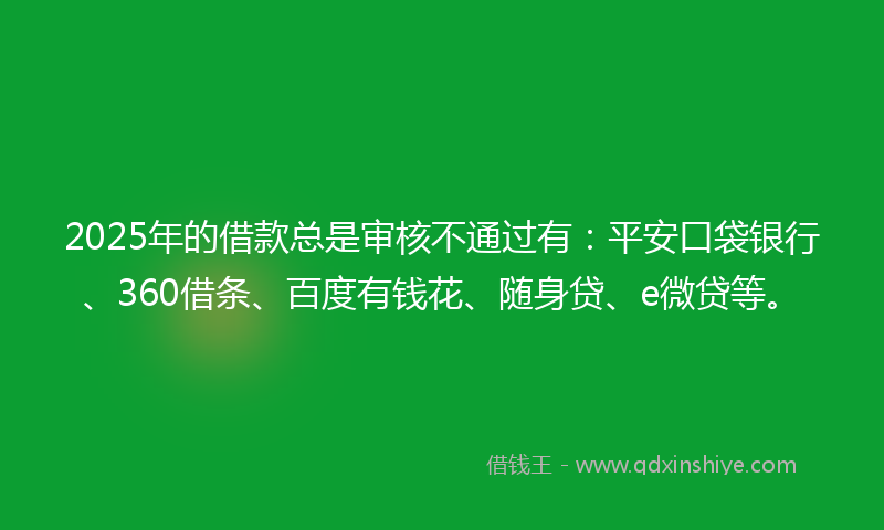 2025年的借款总是审核不通过有：平安口袋银行、360借条、百度有钱花、随身贷、e微贷等。