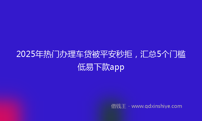 2025年热门办理车贷被平安秒拒，汇总5个门槛低易下款app