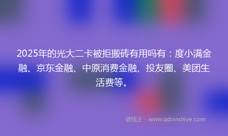 2025年的光大二卡被拒搬砖有用吗有：度小满金融、京东金融、中原消费金融、投友圈、美团生活费等。