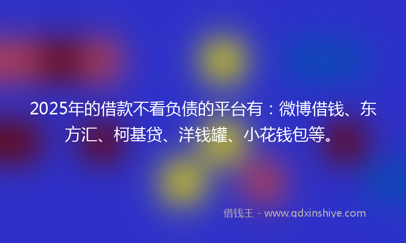 2025年的借款不看负债的平台有：微博借钱、东方汇、柯基贷、洋钱罐、小花钱包等。