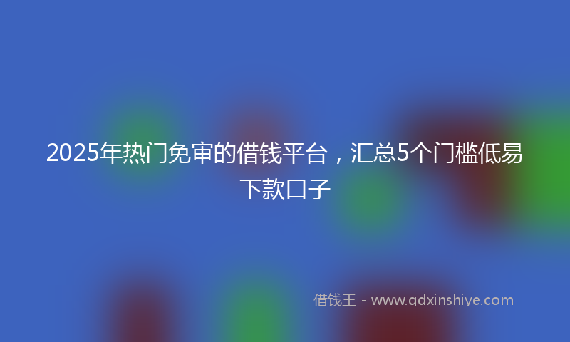 2025年热门免审的借钱平台，汇总5个门槛低易下款口子
