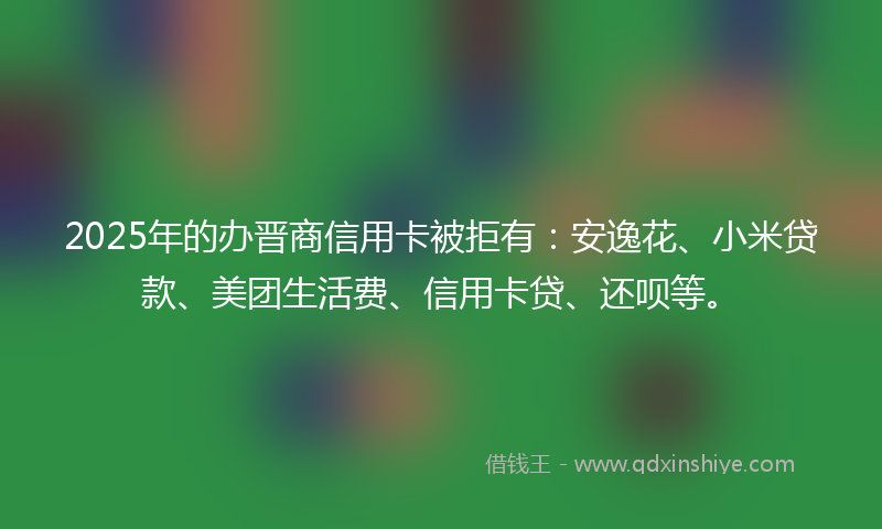 2025年的办晋商信用卡被拒有：安逸花、小米贷款、美团生活费、信用卡贷、还呗等。