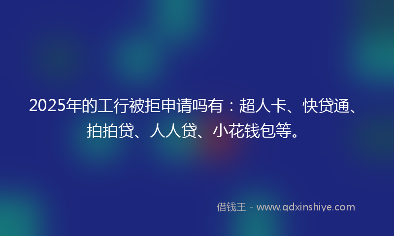 2025年的工行被拒申请吗有：超人卡、快贷通、拍拍贷、人人贷、小花钱包等。