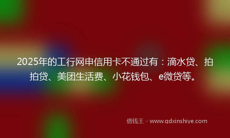 2025年的工行网申信用卡不通过有：滴水贷、拍拍贷、美团生活费、小花钱包、e微贷等。