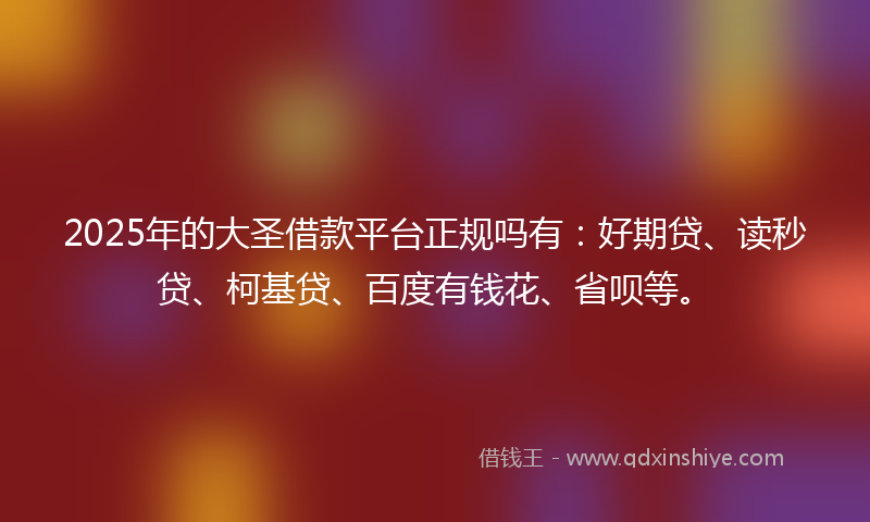 2025年的大圣借款平台正规吗有：好期贷、读秒贷、柯基贷、百度有钱花、省呗等。