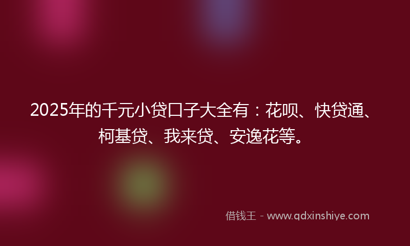 2025年的千元小贷口子大全有：花呗、快贷通、柯基贷、我来贷、安逸花等。