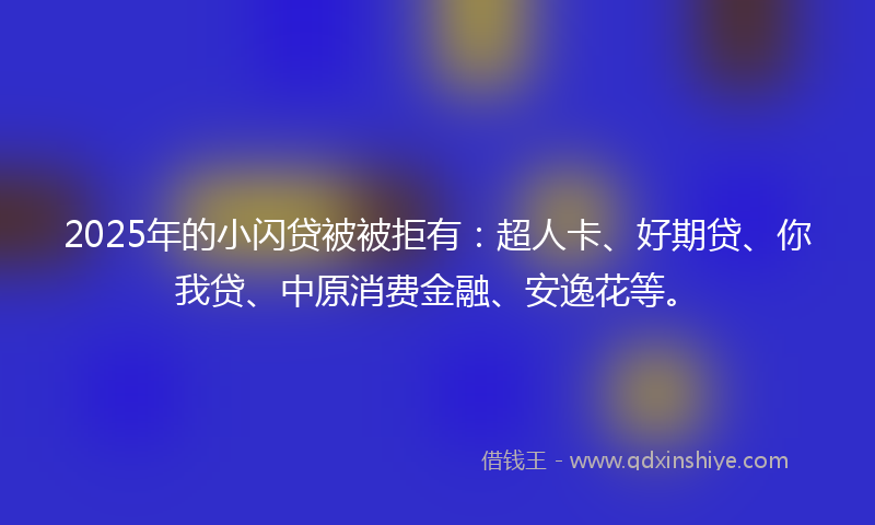 2025年的小闪贷被被拒有：超人卡、好期贷、你我贷、中原消费金融、安逸花等。