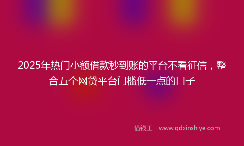 2025年热门小额借款秒到账的平台不看征信，整合五个网贷平台门槛低一点的口子