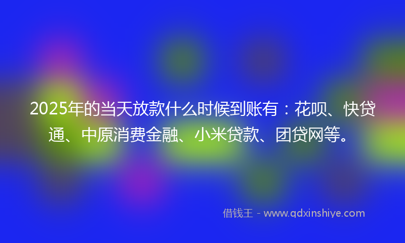 2025年的当天放款什么时候到账有：花呗、快贷通、中原消费金融、小米贷款、团贷网等。