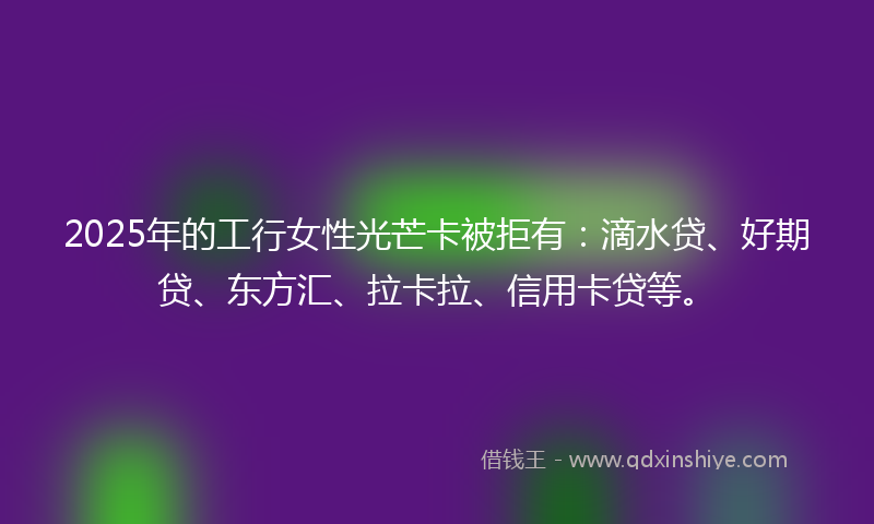2025年的工行女性光芒卡被拒有：滴水贷、好期贷、东方汇、拉卡拉、信用卡贷等。