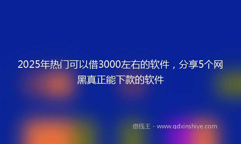 2025年热门可以借3000左右的软件，分享5个网黑真正能下款的软件