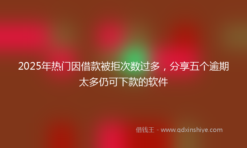 2025年热门因借款被拒次数过多，分享五个逾期太多仍可下款的软件