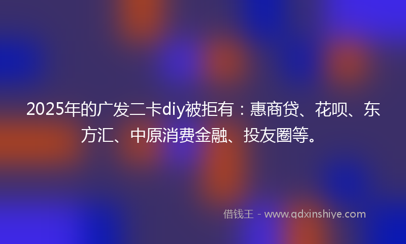 2025年的广发二卡diy被拒有：惠商贷、花呗、东方汇、中原消费金融、投友圈等。