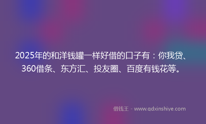 2025年的和洋钱罐一样好借的口子有：你我贷、360借条、东方汇、投友圈、百度有钱花等。