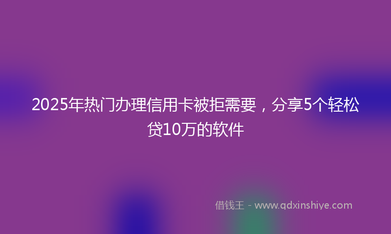 2025年热门办理信用卡被拒需要，分享5个轻松贷10万的软件