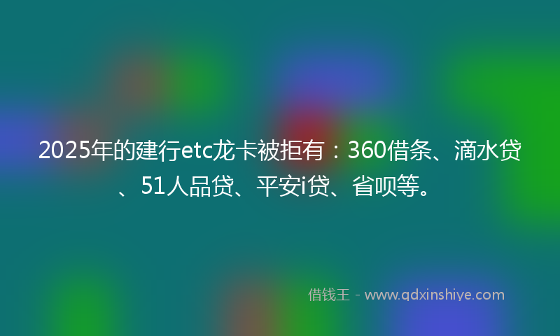2025年的建行etc龙卡被拒有：360借条、滴水贷、51人品贷、平安i贷、省呗等。