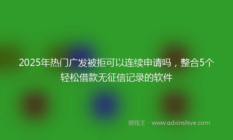 2025年热门广发被拒可以连续申请吗，整合5个轻松借款无征信记录的软件