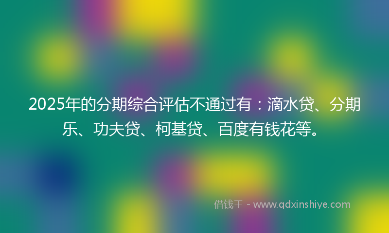 2025年的分期综合评估不通过有：滴水贷、分期乐、功夫贷、柯基贷、百度有钱花等。