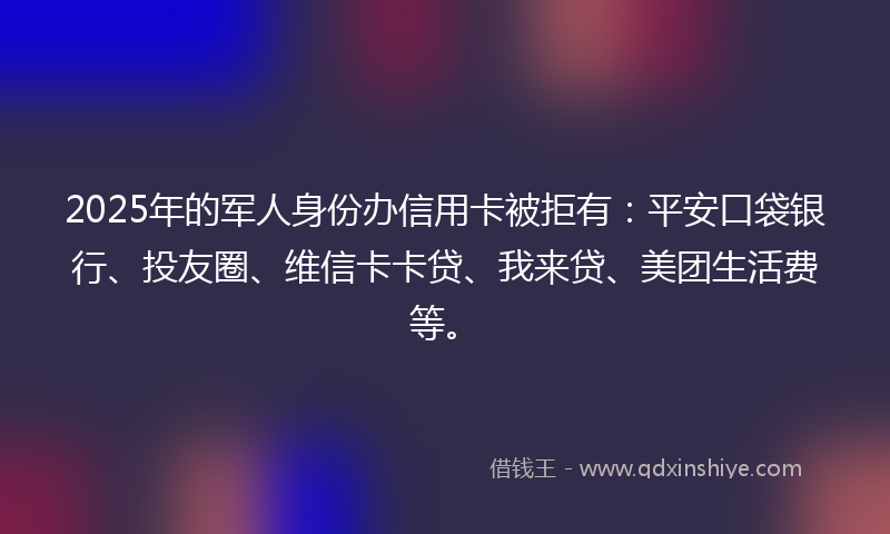 2025年的军人身份办信用卡被拒有：平安口袋银行、投友圈、维信卡卡贷、我来贷、美团生活费等。
