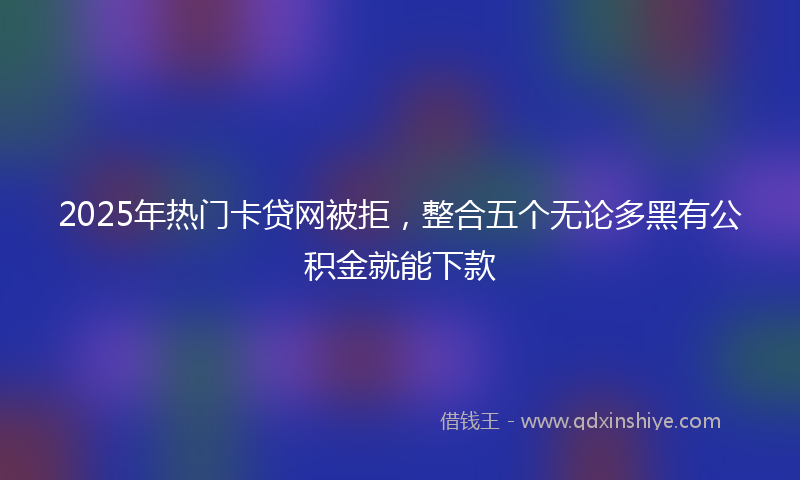 2025年热门卡贷网被拒，整合五个无论多黑有公积金就能下款