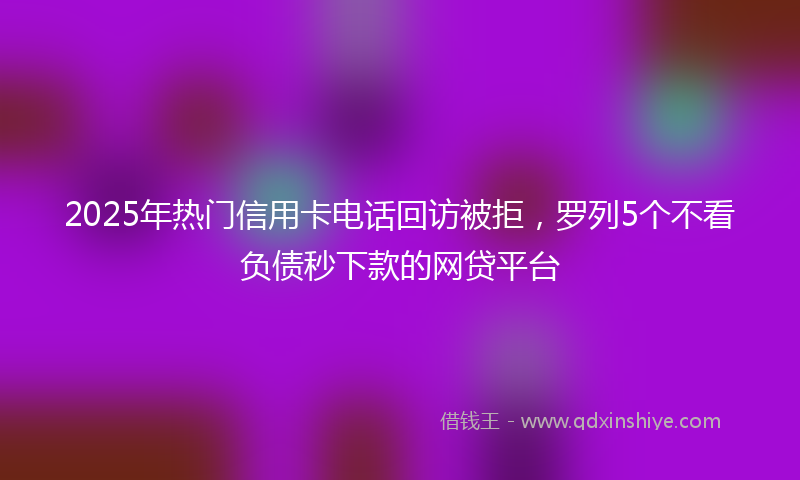 2025年热门信用卡电话回访被拒，罗列5个不看负债秒下款的网贷平台