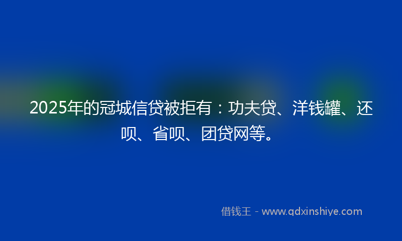 2025年的冠城信贷被拒有：功夫贷、洋钱罐、还呗、省呗、团贷网等。