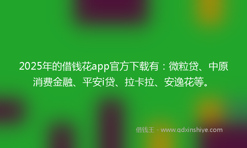 2025年的借钱花app官方下载有：微粒贷、中原消费金融、平安i贷、拉卡拉、安逸花等。