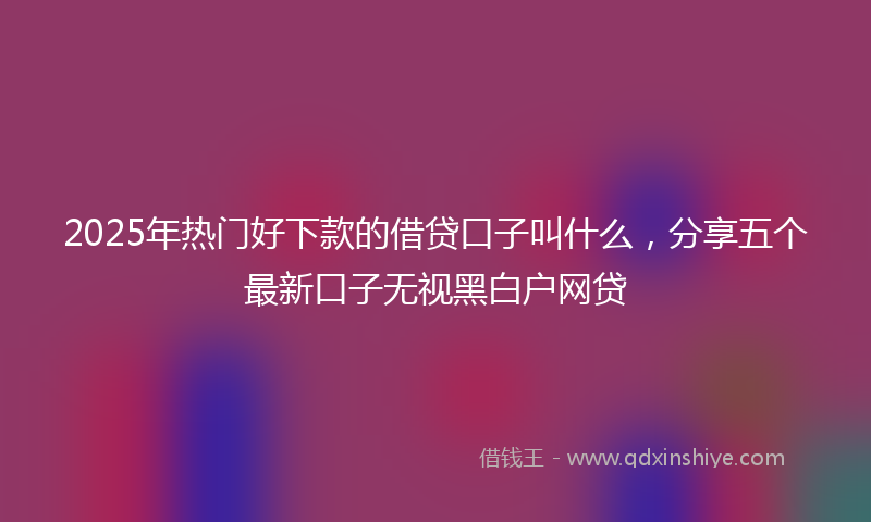 2025年热门好下款的借贷口子叫什么，分享五个最新口子无视黑白户网贷