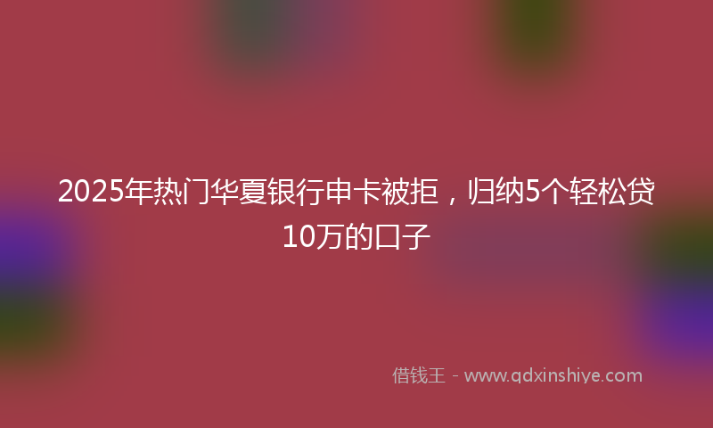 2025年热门华夏银行申卡被拒，归纳5个轻松贷10万的口子