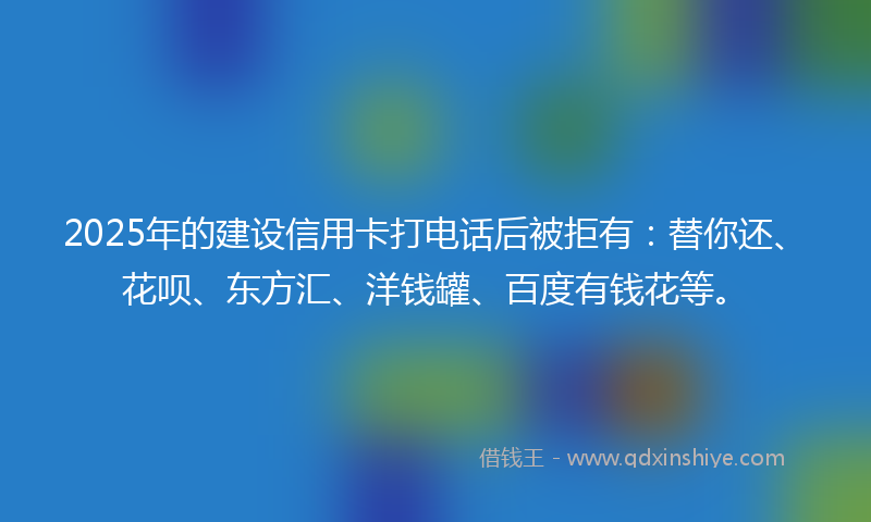 2025年的建设信用卡打电话后被拒有：替你还、花呗、东方汇、洋钱罐、百度有钱花等。