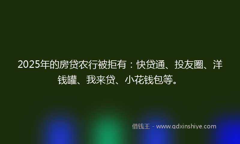 2025年的房贷农行被拒有：快贷通、投友圈、洋钱罐、我来贷、小花钱包等。