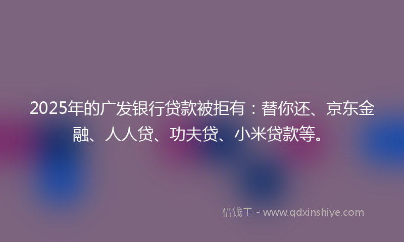 2025年的广发银行贷款被拒有：替你还、京东金融、人人贷、功夫贷、小米贷款等。