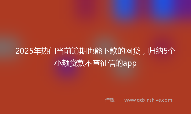 2025年热门当前逾期也能下款的网贷，归纳5个小额贷款不查征信的app