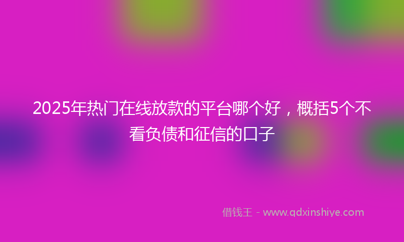 2025年热门在线放款的平台哪个好，概括5个不看负债和征信的口子