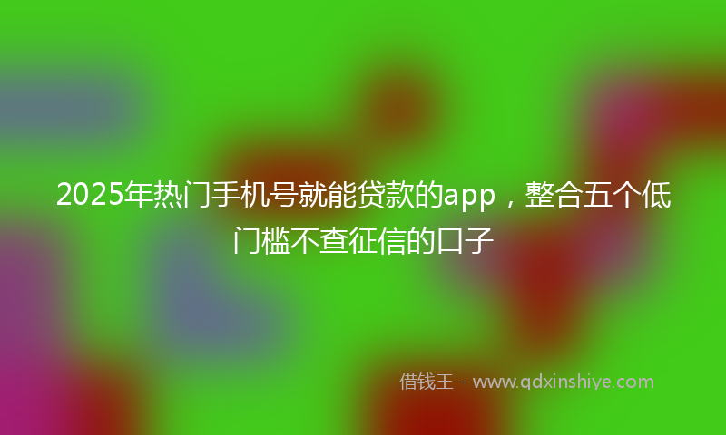 2025年热门手机号就能贷款的app，整合五个低门槛不查征信的口子