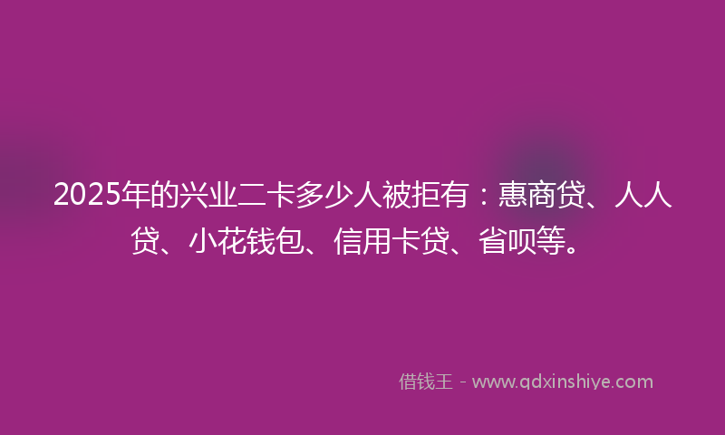 2025年的兴业二卡多少人被拒有：惠商贷、人人贷、小花钱包、信用卡贷、省呗等。