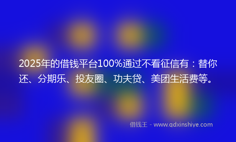 2025年的借钱平台100%通过不看征信有：替你还、分期乐、投友圈、功夫贷、美团生活费等。