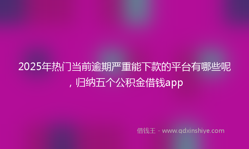2025年热门当前逾期严重能下款的平台有哪些呢，归纳五个公积金借钱app