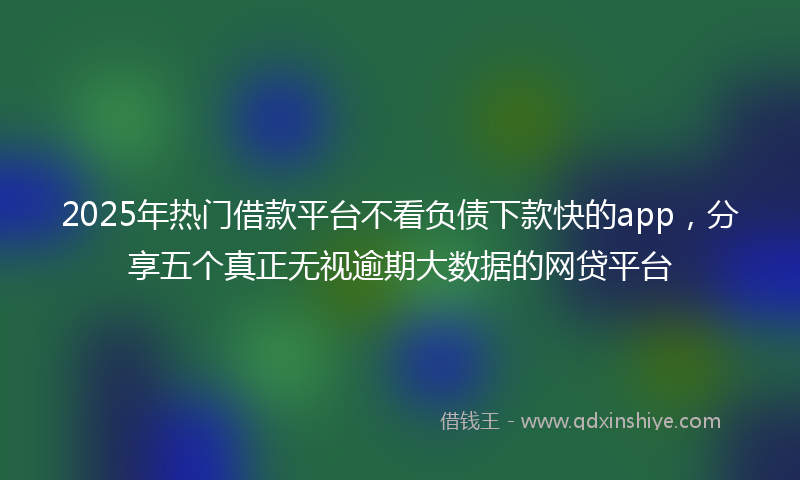 2025年热门借款平台不看负债下款快的app，分享五个真正无视逾期大数据的网贷平台