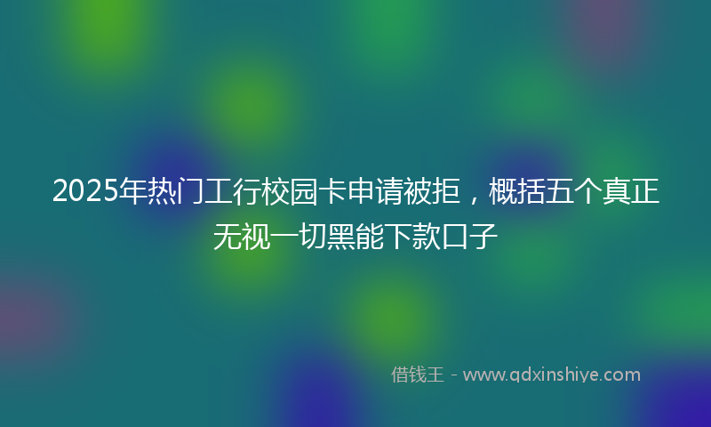 2025年热门工行校园卡申请被拒，概括五个真正无视一切黑能下款口子